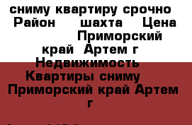 сниму квартиру срочно › Район ­ 8 шахта  › Цена ­ 11 000 - Приморский край, Артем г. Недвижимость » Квартиры сниму   . Приморский край,Артем г.